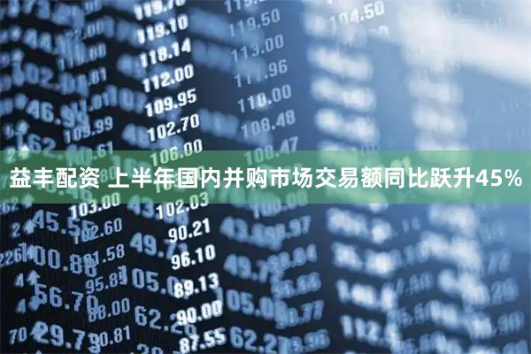 益丰配资 上半年国内并购市场交易额同比跃升45%