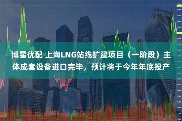 博星优配 上海LNG站线扩建项目（一阶段）主体成套设备进口完毕，预计将于今年年底投产