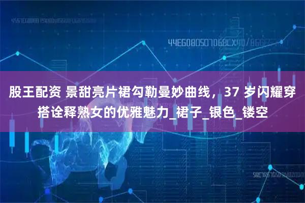 股王配资 景甜亮片裙勾勒曼妙曲线，37 岁闪耀穿搭诠释熟女的优雅魅力_裙子_银色_镂空