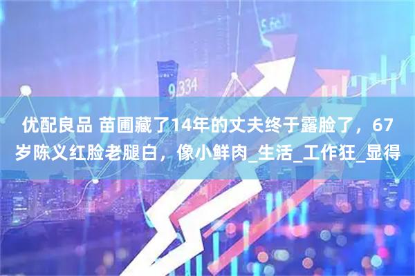 优配良品 苗圃藏了14年的丈夫终于露脸了，67岁陈义红脸老腿白，像小鲜肉_生活_工作狂_显得