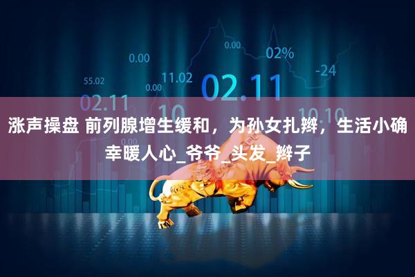 涨声操盘 前列腺增生缓和，为孙女扎辫，生活小确幸暖人心_爷爷_头发_辫子