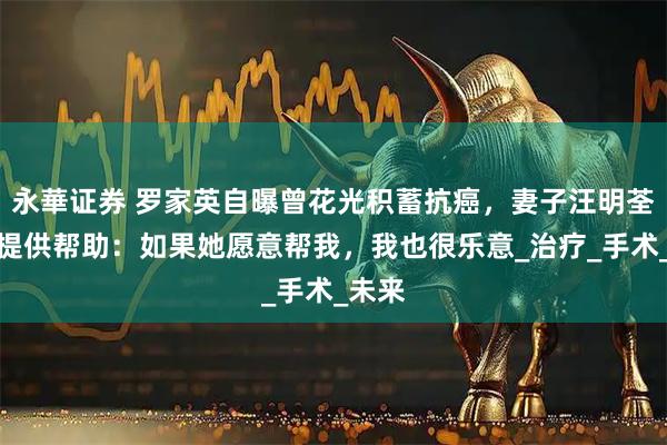 永華证券 罗家英自曝曾花光积蓄抗癌，妻子汪明荃从未提供帮助：如果她愿意帮我，我也很乐意_治疗_手术_未来