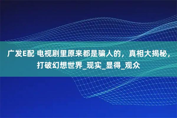 广发E配 电视剧里原来都是骗人的，真相大揭秘，打破幻想世界_现实_显得_观众