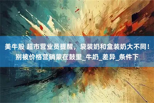 美牛股 超市营业员提醒，袋装奶和盒装奶大不同！别被价格营销蒙在鼓里_牛奶_差异_条件下