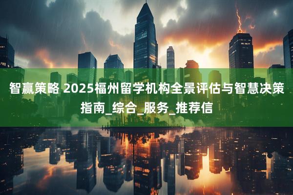 智赢策略 2025福州留学机构全景评估与智慧决策指南_综合_服务_推荐信