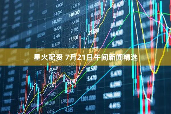 星火配资 7月21日午间新闻精选