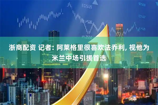 浙商配资 记者: 阿莱格里很喜欢法乔利, 视他为米兰中场引援首选
