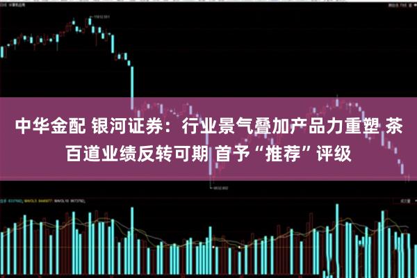 中华金配 银河证券：行业景气叠加产品力重塑 茶百道业绩反转可期 首予“推荐”评级