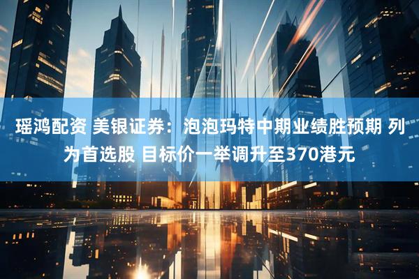 瑶鸿配资 美银证券：泡泡玛特中期业绩胜预期 列为首选股 目标价一举调升至370港元