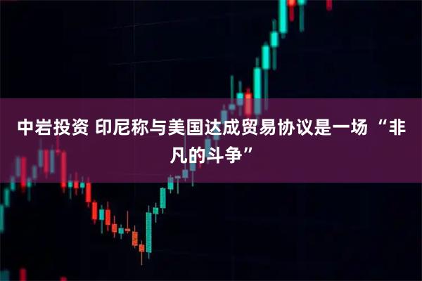 中岩投资 印尼称与美国达成贸易协议是一场 “非凡的斗争”