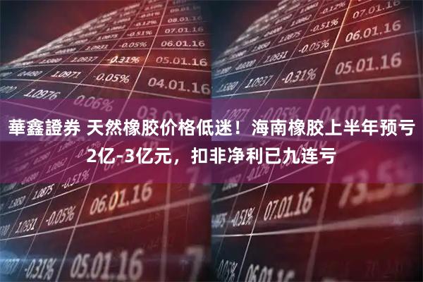 華鑫證券 天然橡胶价格低迷！海南橡胶上半年预亏2亿-3亿元，扣非净利已九连亏