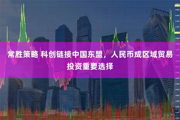 常胜策略 科创链接中国东盟，人民币成区域贸易投资重要选择