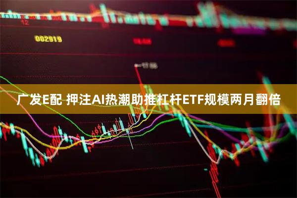 广发E配 押注AI热潮助推杠杆ETF规模两月翻倍