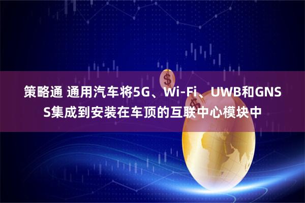 策略通 通用汽车将5G、Wi-Fi、UWB和GNSS集成到安装在车顶的互联中心模块中