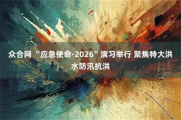 众合网 “应急使命·2026”演习举行 聚焦特大洪水防汛抗洪