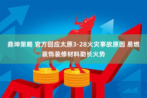 鼎坤策略 官方回应太原3·28火灾事故原因 易燃装饰装修材料助长火势