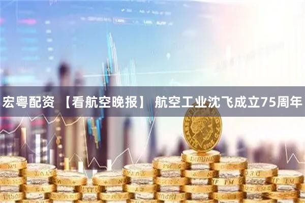 宏粤配资 【看航空晚报】 航空工业沈飞成立75周年