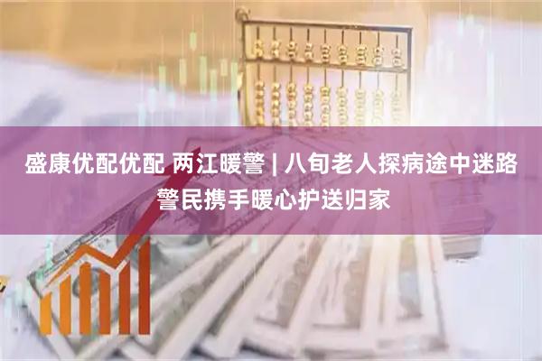 盛康优配优配 两江暖警 | 八旬老人探病途中迷路 警民携手暖心护送归家