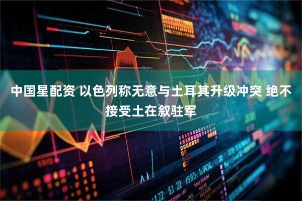 中国星配资 以色列称无意与土耳其升级冲突 绝不接受土在叙驻军