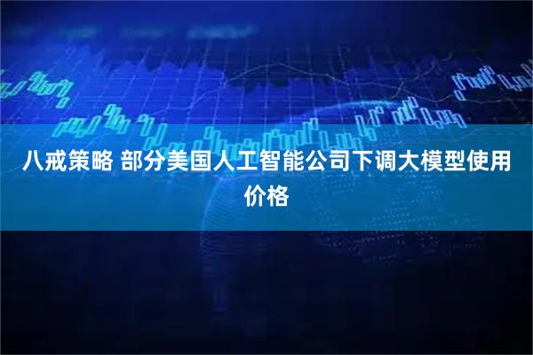 八戒策略 部分美国人工智能公司下调大模型使用价格