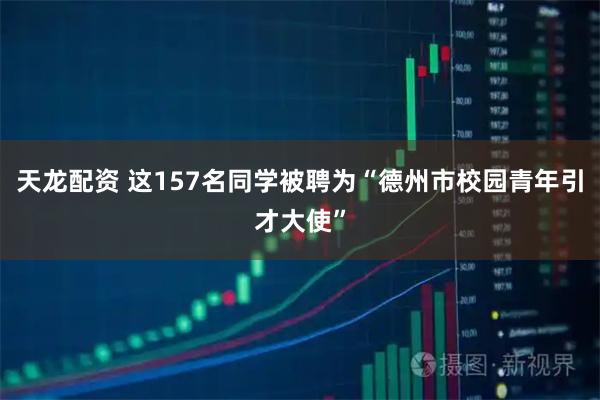 天龙配资 这157名同学被聘为“德州市校园青年引才大使”